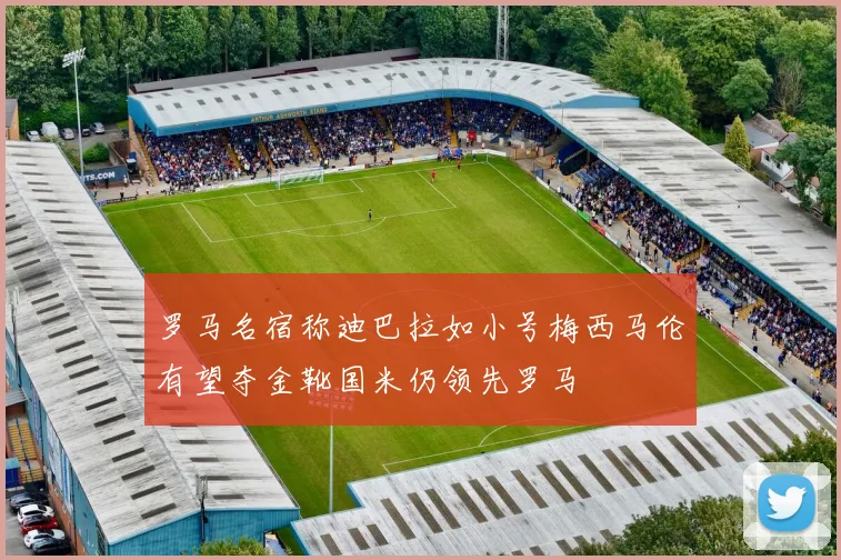 罗马名宿称迪巴拉如小号梅西马伦有望夺金靴国米仍领先罗马