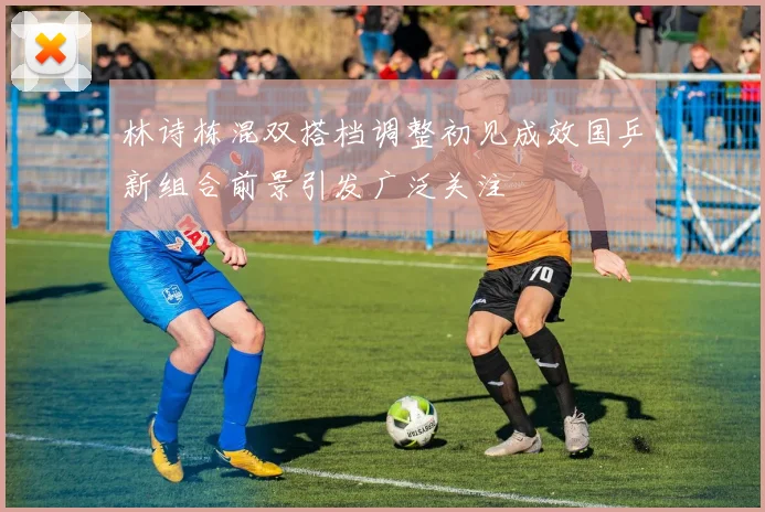 林诗栋混双搭档调整初见成效国乒新组合前景引发广泛关注